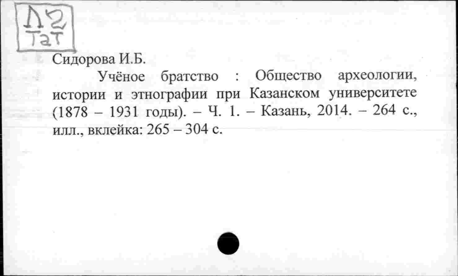 ﻿Сидорова И.Б.
Учёное братство : Общество археологии, истории и этнографии при Казанском университете (1878 - 1931 годы). - Ч. 1. - Казань, 2014. - 264 с., илл., вклейка: 265 - 304 с.